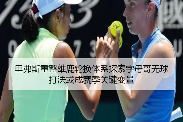 里弗斯重整雄鹿轮换体系探索字母哥无球打法或成赛季关键变量